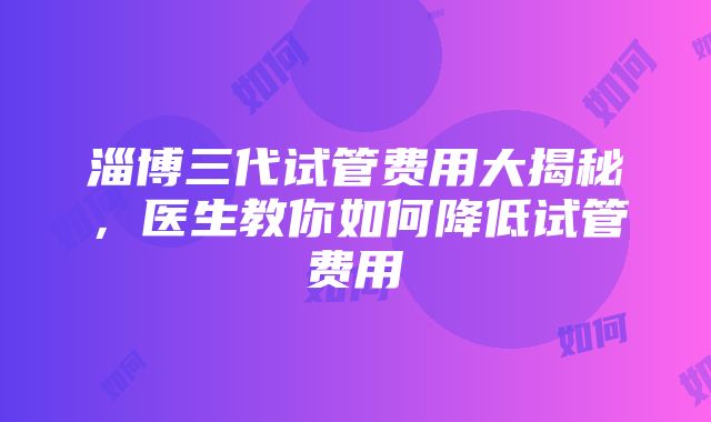 淄博三代试管费用大揭秘，医生教你如何降低试管费用