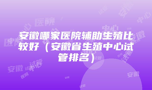 安徽哪家医院辅助生殖比较好（安徽省生殖中心试管排名）