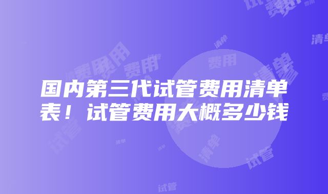 国内第三代试管费用清单表！试管费用大概多少钱