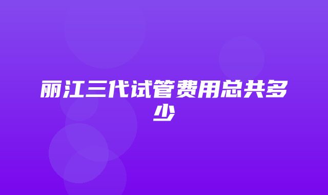 丽江三代试管费用总共多少