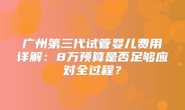 广州第三代试管婴儿费用详解：8万预算是否足够应对全过程？