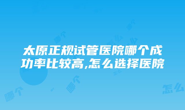 太原正规试管医院哪个成功率比较高,怎么选择医院