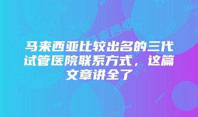 马来西亚比较出名的三代试管医院联系方式，这篇文章讲全了