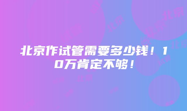 北京作试管需要多少钱！10万肯定不够！