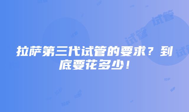 拉萨第三代试管的要求？到底要花多少！