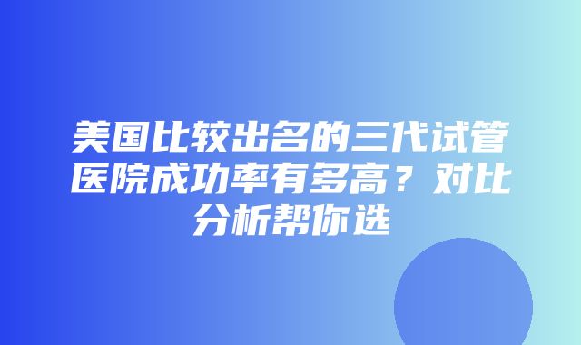 美国比较出名的三代试管医院成功率有多高？对比分析帮你选