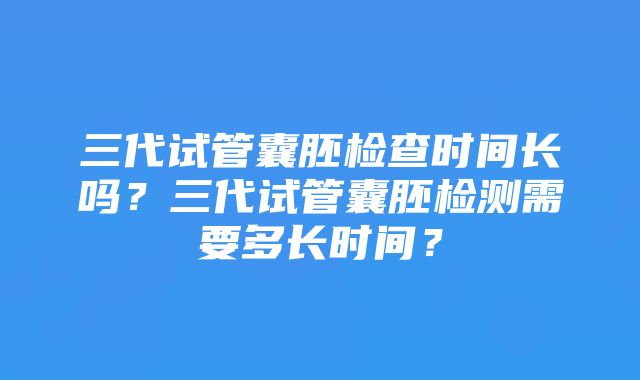 三代试管囊胚检查时间长吗？三代试管囊胚检测需要多长时间？