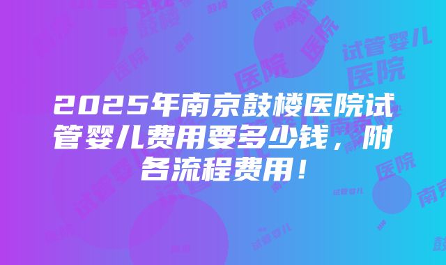 2025年南京鼓楼医院试管婴儿费用要多少钱，附各流程费用！