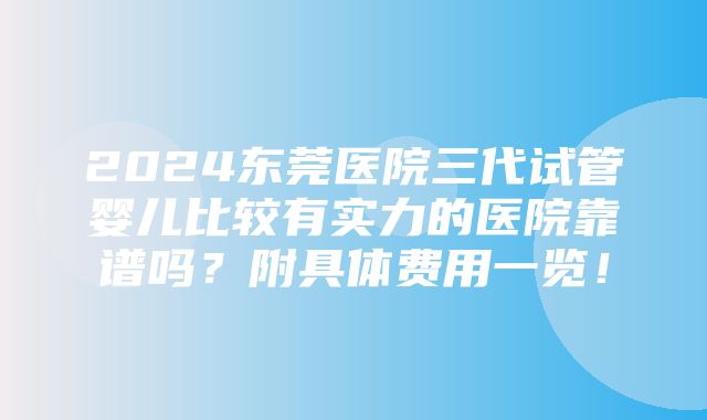 2024东莞医院三代试管婴儿比较有实力的医院靠谱吗？附具体费用一览！