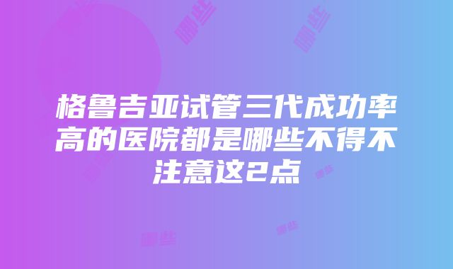 格鲁吉亚试管三代成功率高的医院都是哪些不得不注意这2点