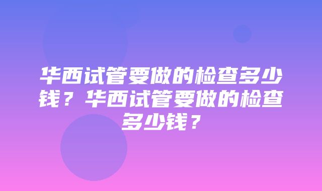 华西试管要做的检查多少钱？华西试管要做的检查多少钱？