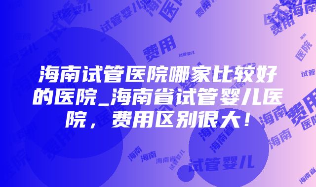 海南试管医院哪家比较好的医院_海南省试管婴儿医院，费用区别很大！