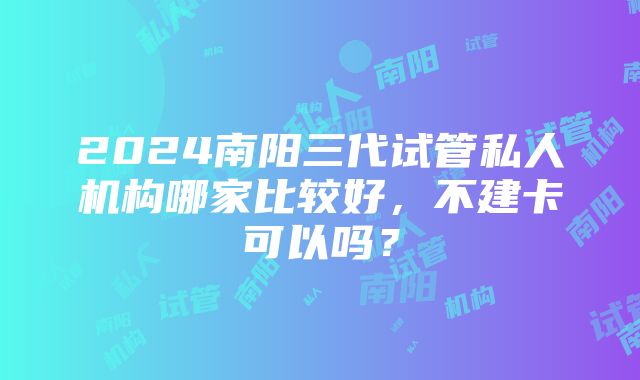 2024南阳三代试管私人机构哪家比较好，不建卡可以吗？