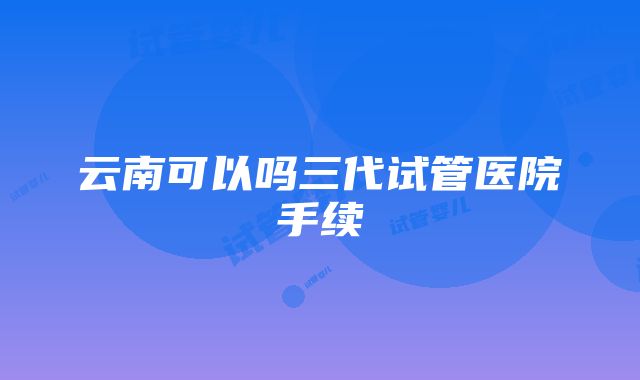 云南可以吗三代试管医院手续