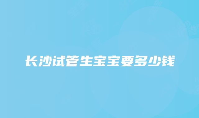 长沙试管生宝宝要多少钱