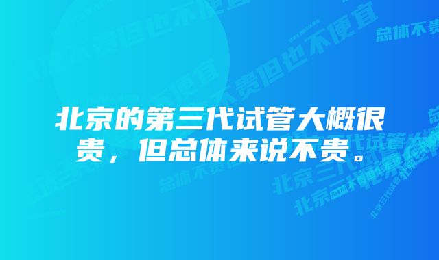 北京的第三代试管大概很贵，但总体来说不贵。