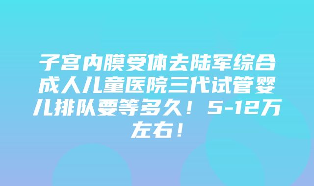 子宫内膜受体去陆军综合成人儿童医院三代试管婴儿排队要等多久！5-12万左右！