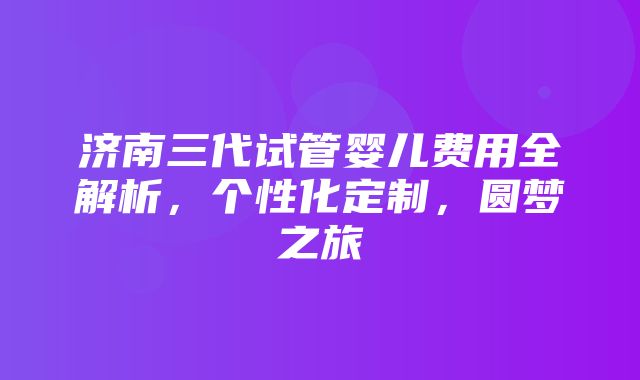 济南三代试管婴儿费用全解析，个性化定制，圆梦之旅