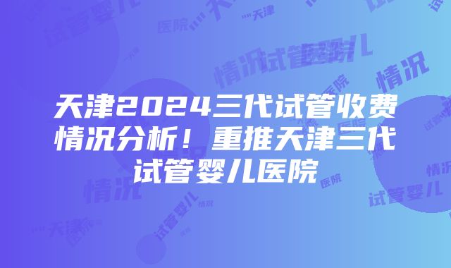 天津2024三代试管收费情况分析！重推天津三代试管婴儿医院