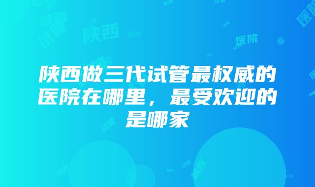 陕西做三代试管最权威的医院在哪里，最受欢迎的是哪家