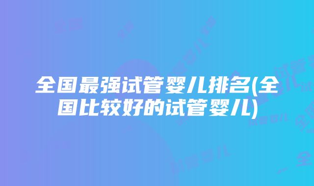 全国最强试管婴儿排名(全国比较好的试管婴儿)