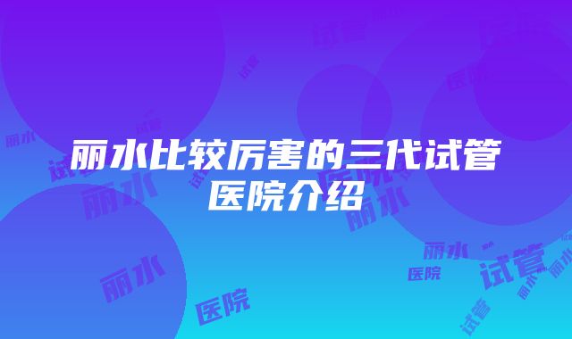 丽水比较厉害的三代试管医院介绍