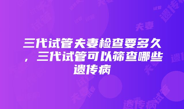 三代试管夫妻检查要多久，三代试管可以筛查哪些遗传病