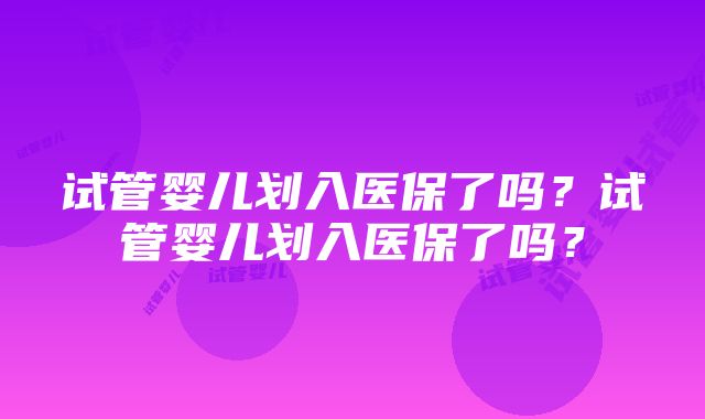 试管婴儿划入医保了吗？试管婴儿划入医保了吗？