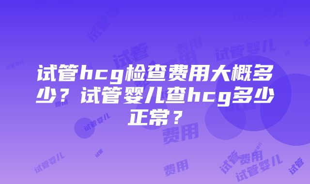 试管hcg检查费用大概多少？试管婴儿查hcg多少正常？