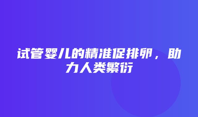 试管婴儿的精准促排卵，助力人类繁衍