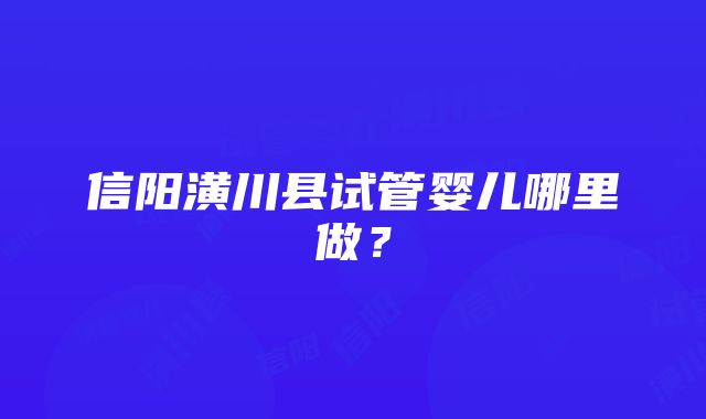 信阳潢川县试管婴儿哪里做？