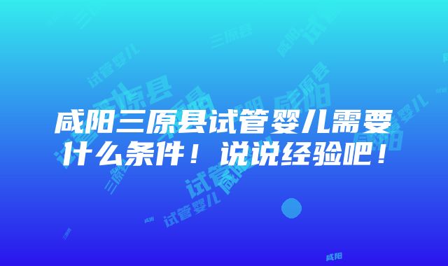 咸阳三原县试管婴儿需要什么条件！说说经验吧！