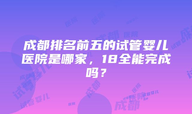 成都排名前五的试管婴儿医院是哪家，18全能完成吗？