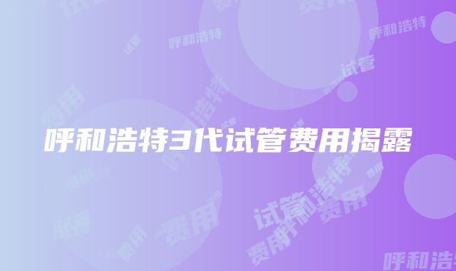 呼和浩特3代试管费用揭露