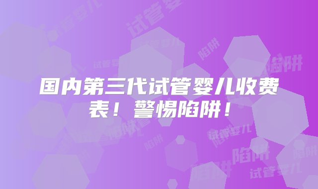 国内第三代试管婴儿收费表！警惕陷阱！