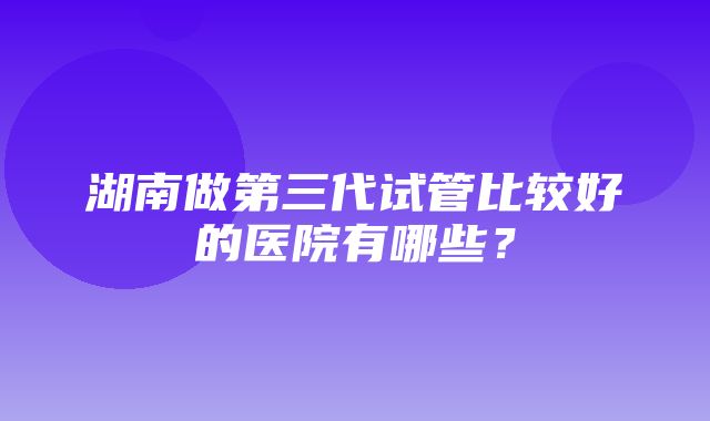 湖南做第三代试管比较好的医院有哪些？