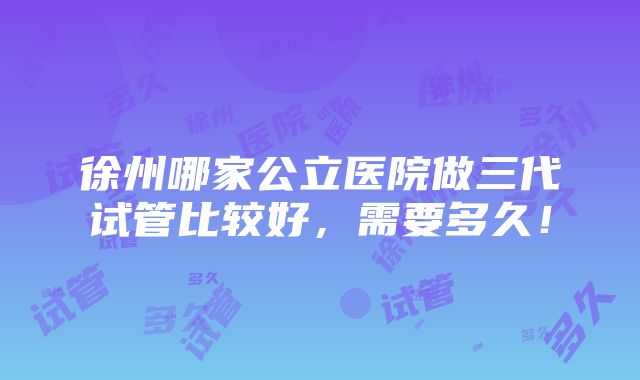 徐州哪家公立医院做三代试管比较好，需要多久！