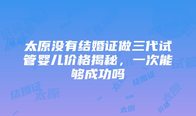 太原没有结婚证做三代试管婴儿价格揭秘，一次能够成功吗