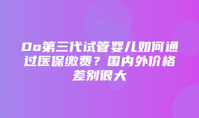 Do第三代试管婴儿如何通过医保缴费？国内外价格差别很大