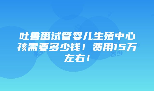 吐鲁番试管婴儿生殖中心孩需要多少钱！费用15万左右！