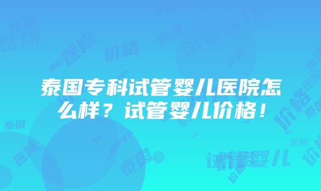 泰国专科试管婴儿医院怎么样？试管婴儿价格！