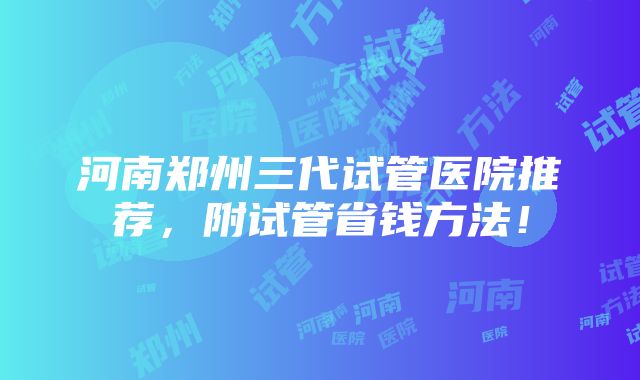 河南郑州三代试管医院推荐，附试管省钱方法！