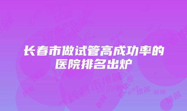 长春市做试管高成功率的医院排名出炉