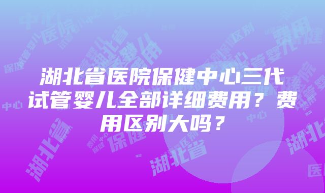 湖北省医院保健中心三代试管婴儿全部详细费用？费用区别大吗？