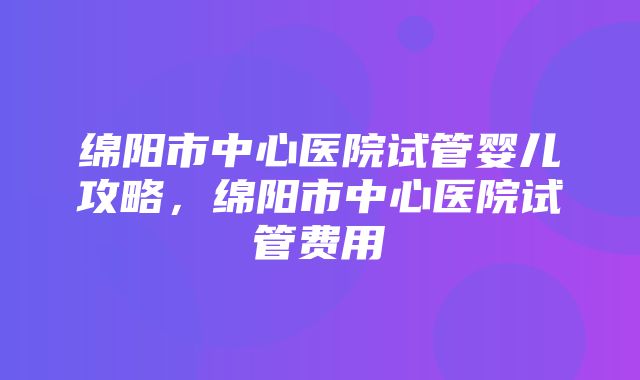 绵阳市中心医院试管婴儿攻略，绵阳市中心医院试管费用