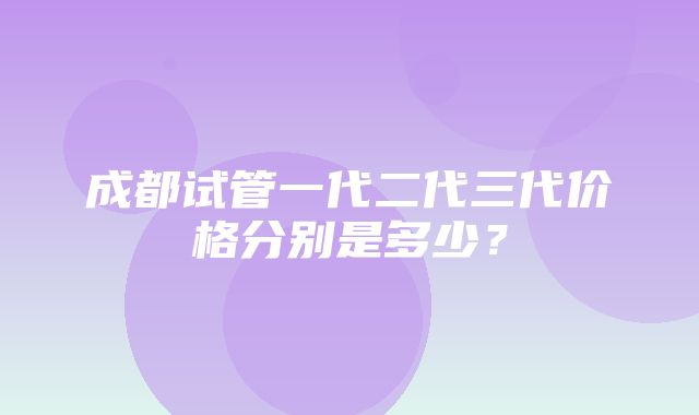 成都试管一代二代三代价格分别是多少？