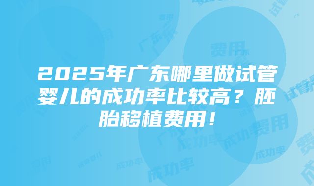 2025年广东哪里做试管婴儿的成功率比较高？胚胎移植费用！