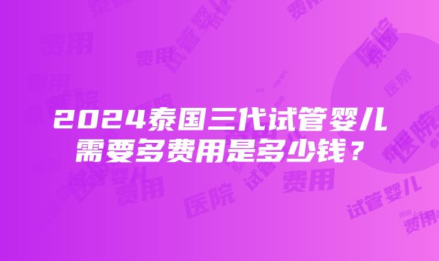 2024泰国三代试管婴儿需要多费用是多少钱？