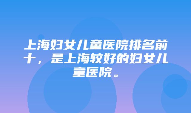 上海妇女儿童医院排名前十，是上海较好的妇女儿童医院。