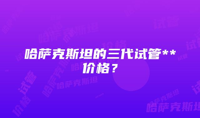 哈萨克斯坦的三代试管**价格？